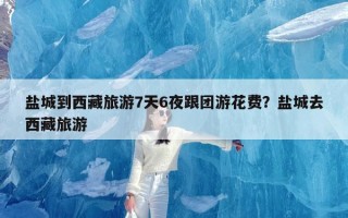 盐城到西藏旅游7天6夜跟团游花费？盐城去西藏旅游