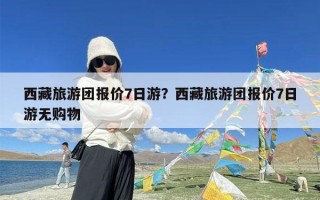 西藏旅游团报价7日游？西藏旅游团报价7日游无购物
