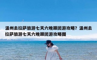 温州去拉萨旅游七天六晚跟团游攻略？温州去拉萨旅游七天六晚跟团游攻略图