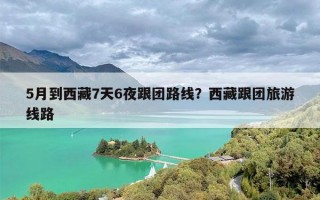 5月到西藏7天6夜跟团路线？西藏跟团旅游线路