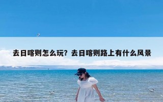 去日喀则怎么玩？去日喀则路上有什么风景