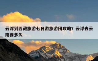 云浮到西藏旅游七日游旅游团攻略？云浮去云南要多久