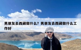 男朋友去西藏做什么？男朋友去西藏做什么工作好