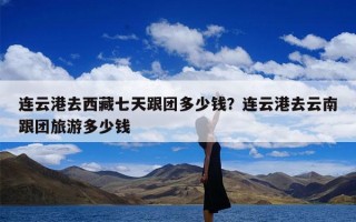 连云港去西藏七天跟团多少钱？连云港去云南跟团旅游多少钱