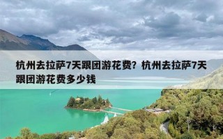 杭州去拉萨7天跟团游花费？杭州去拉萨7天跟团游花费多少钱