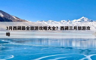 3月西藏最全旅游攻略大全？西藏三月旅游攻略