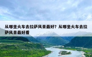 从哪坐火车去拉萨风景最好？从哪坐火车去拉萨风景最好看