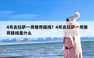 4月去拉萨一周推荐路线？4月去拉萨一周推荐路线是什么