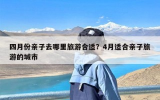 四月份亲子去哪里旅游合适？4月适合亲子旅游的城市