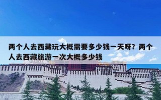 两个人去西藏玩大概需要多少钱一天呀？两个人去西藏旅游一次大概多少钱