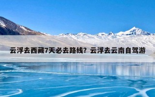 云浮去西藏7天必去路线？云浮去云南自驾游
