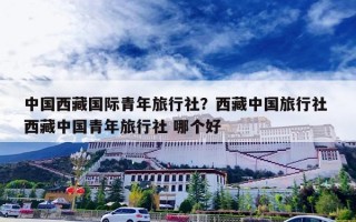 中国西藏国际青年旅行社？西藏中国旅行社 西藏中国青年旅行社 哪个好