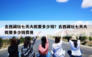 去西藏玩七天大概要多少钱？去西藏玩七天大概要多少钱费用