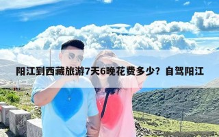 阳江到西藏旅游7天6晚花费多少？自驾阳江