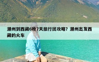 潮州到西藏6晚7天旅行团攻略？潮州出发西藏的火车