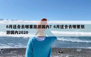 6月适合去哪里旅游国内？6月适合去哪里旅游国内2020