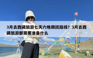 3月去西藏旅游七天六晚跟团路线？3月去西藏旅游都需要准备什么