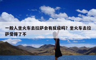 一般人坐火车去拉萨会有反应吗？坐火车去拉萨受得了不