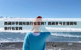 西藏环宇国际旅行社官网？西藏茶马古道国际旅行社官网