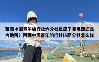 西藏中国青年旅行社六分社是属于目地团还是内地团？西藏中国青年旅行社拉萨分社怎么样