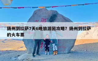 扬州到拉萨7天6晚旅游团攻略？扬州到拉萨的火车票
