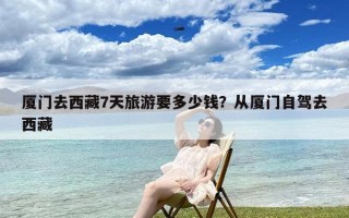 厦门去西藏7天旅游要多少钱？从厦门自驾去西藏