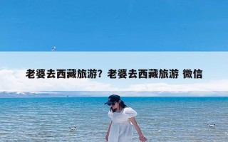 老婆去西藏旅游？老婆去西藏旅游 微信