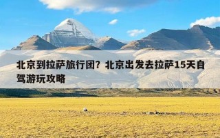 北京到拉萨旅行团？北京出发去拉萨15天自驾游玩攻略