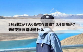 3月到拉萨7天6夜推荐路线？3月到拉萨7天6夜推荐路线是什么