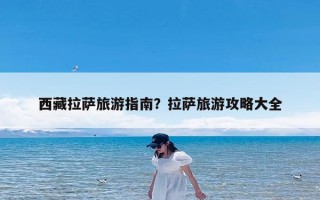 西藏拉萨旅游指南？拉萨旅游攻略大全