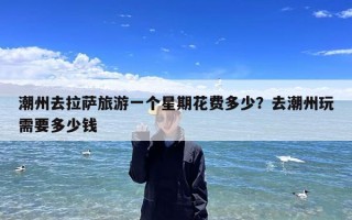 潮州去拉萨旅游一个星期花费多少？去潮州玩需要多少钱