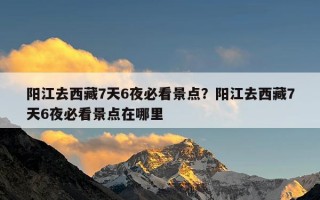 阳江去西藏7天6夜必看景点？阳江去西藏7天6夜必看景点在哪里
