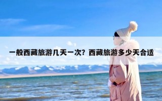 一般西藏旅游几天一次？西藏旅游多少天合适