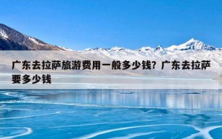 广东去拉萨旅游费用一般多少钱？广东去拉萨要多少钱
