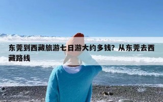 东莞到西藏旅游七日游大约多钱？从东莞去西藏路线