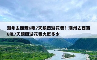 潮州去西藏6晚7天跟团游花费？潮州去西藏6晚7天跟团游花费大概多少