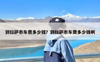 到拉萨市车费多少钱？到拉萨市车费多少钱啊