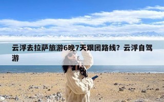 云浮去拉萨旅游6晚7天跟团路线？云浮自驾游