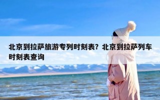 北京到拉萨旅游专列时刻表？北京到拉萨列车时刻表查询