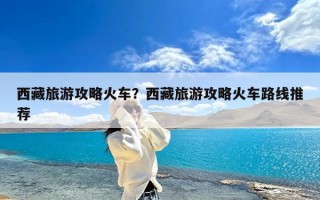 西藏旅游攻略火车？西藏旅游攻略火车路线推荐