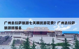 广州去拉萨旅游七天跟团游花费？广州去拉萨旅游团报名