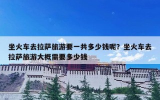 坐火车去拉萨旅游要一共多少钱呢？坐火车去拉萨旅游大概需要多少钱