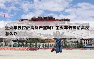 坐火车去拉萨高反严重吗？坐火车去拉萨高反怎么办