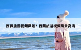 西藏旅游视频风景？西藏旅游视频风景高清