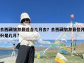 去西藏旅游最适合几月去？去西藏旅游最佳月份是几月?