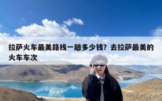 拉萨火车最美路线一趟多少钱？去拉萨最美的火车车次