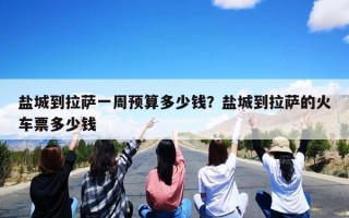 盐城到拉萨一周预算多少钱？盐城到拉萨的火车票多少钱