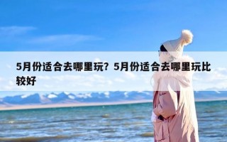 5月份适合去哪里玩？5月份适合去哪里玩比较好