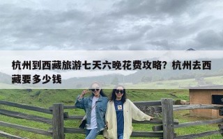 杭州到西藏旅游七天六晚花费攻略？杭州去西藏要多少钱
