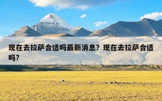 现在去拉萨合适吗最新消息？现在去拉萨合适吗?